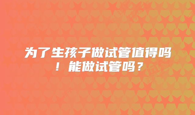 为了生孩子做试管值得吗!能做试管吗?