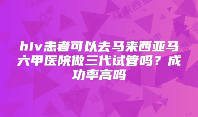 hiv患者可以去马来西亚马六甲医院做三代试管吗?成功率高吗