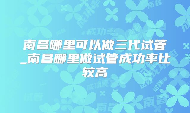 南昌哪里可以做三代试管_南昌哪里做试管成功率比较高