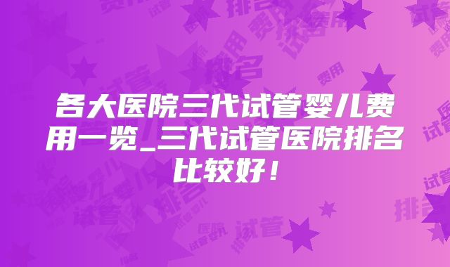 各大医院三代试管婴儿费用一览_三代试管医院排名比较好！