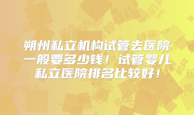 朔州私立机构试管去医院一般要多少钱！试管婴儿私立医院排名比较好！