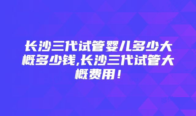 长沙三代试管婴儿多少大概多少钱,长沙三代试管大概费用!