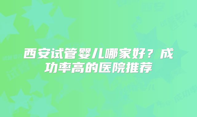 西安试管婴儿哪家好?成功率高的医院推荐