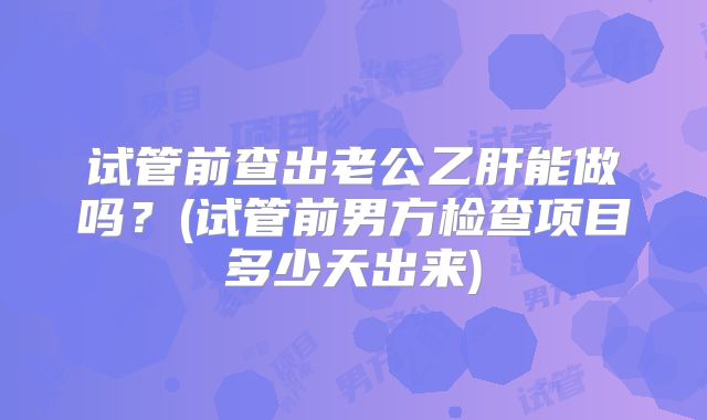试管前查出老公乙肝能做吗？(试管前男方检查项目多少天出来)