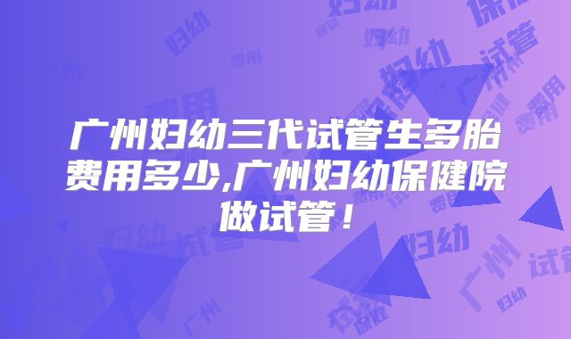 广州妇幼三代试管生多胎费用多少,广州妇幼保健院做试管！