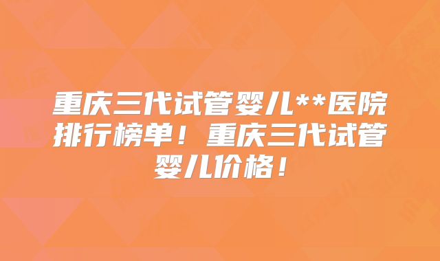 重庆三代试管婴儿**医院排行榜单!重庆三代试管婴儿价格!