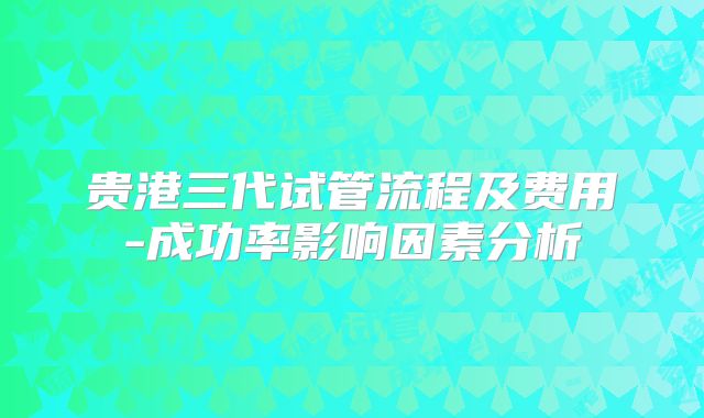 贵港三代试管流程及费用-成功率影响因素分析
