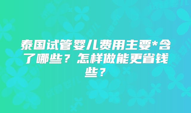 泰国试管婴儿费用主要*含了哪些？怎样做能更省钱些？