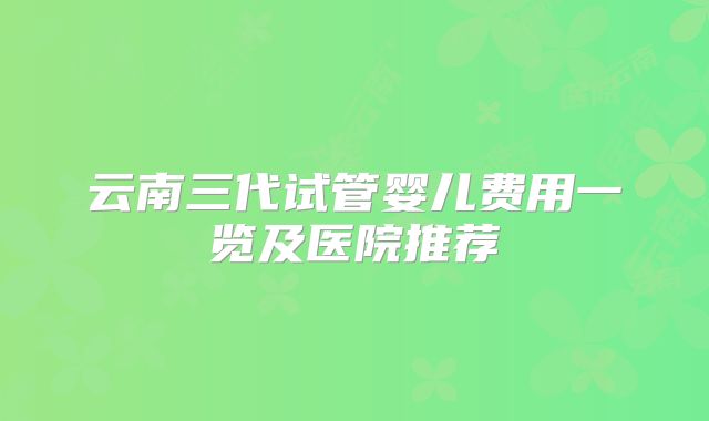云南三代试管婴儿费用一览及医院推荐