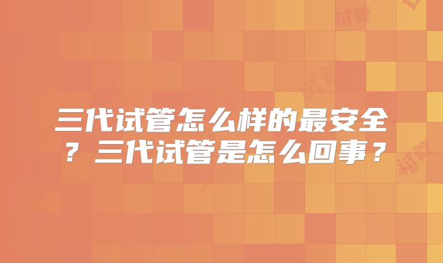 三代试管怎么样的最安全?三代试管是怎么回事?