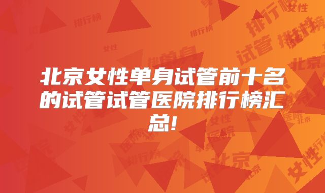 北京女性单身试管前十名的试管试管医院排行榜汇总!