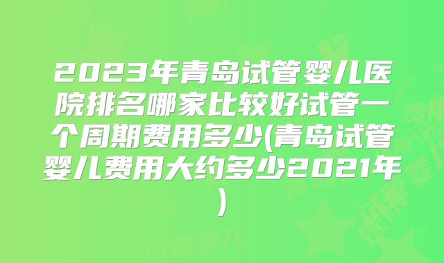 2023年青岛试管婴儿医院排名哪家比较好试管一个周期费用多少(青岛试管婴儿费用大约多少2021年)