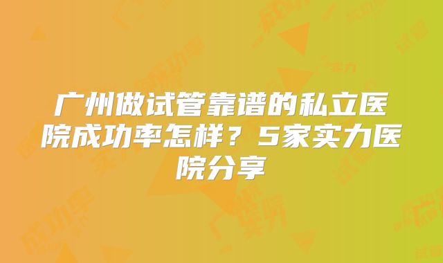 广州做试管靠谱的私立医院成功率怎样?5家实力医院分享