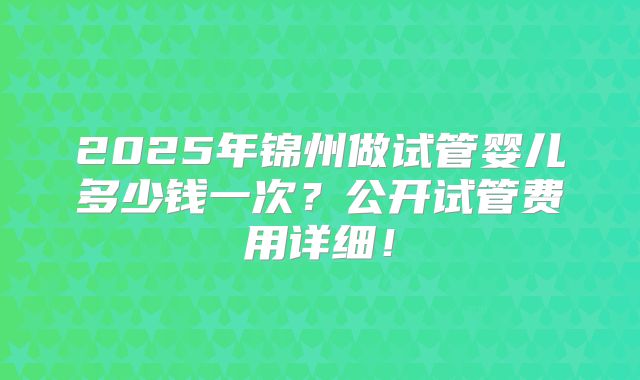 2025年锦州做试管婴儿多少钱一次？公开试管费用详细！