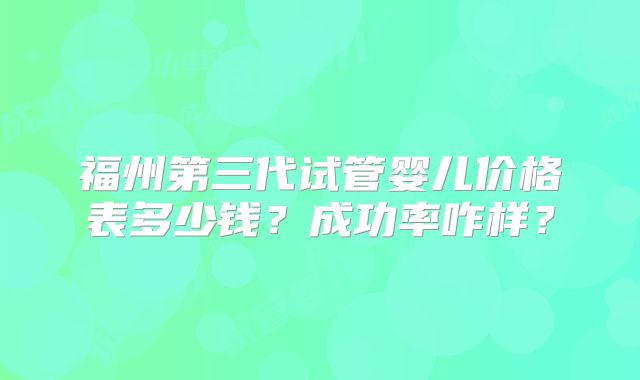 福州第三代试管婴儿价格表多少钱?成功率咋样?
