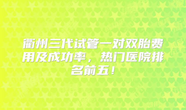 衢州三代试管一对双胎费用及成功率,热门医院排名前五!