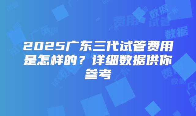 2025广东三代试管费用是怎样的？详细数据供你参考