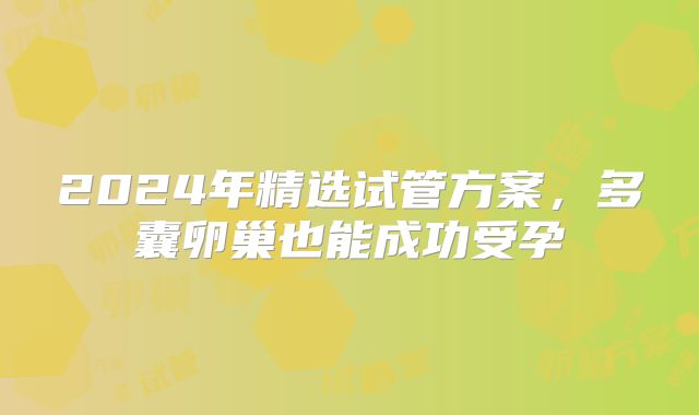 2024年精选试管方案，多囊卵巢也能成功受孕