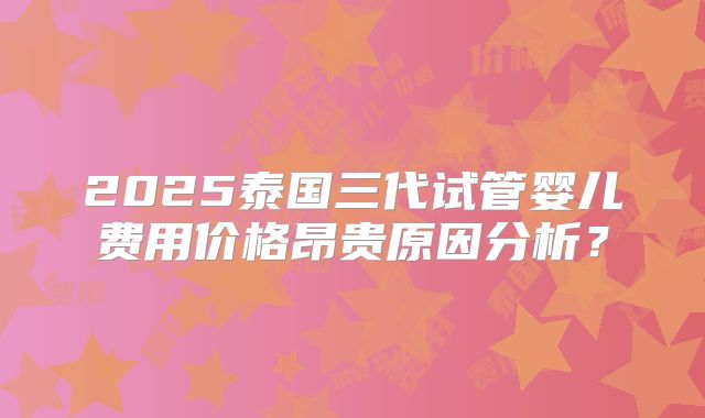 2025泰国三代试管婴儿费用价格昂贵原因分析?