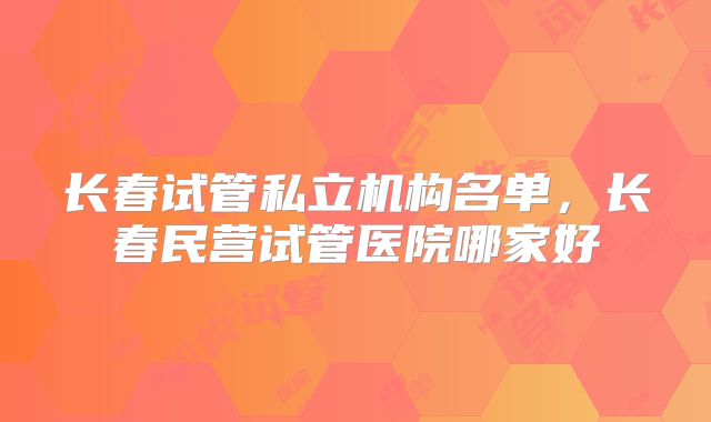 长春试管私立机构名单，长春民营试管医院哪家好