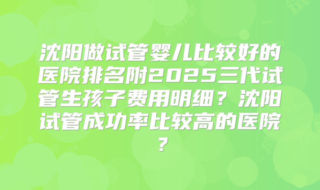 沈阳做试管婴儿比较好的医院排名附2025三代试管生孩子费用明细？沈阳试管成功率比较高的医院？