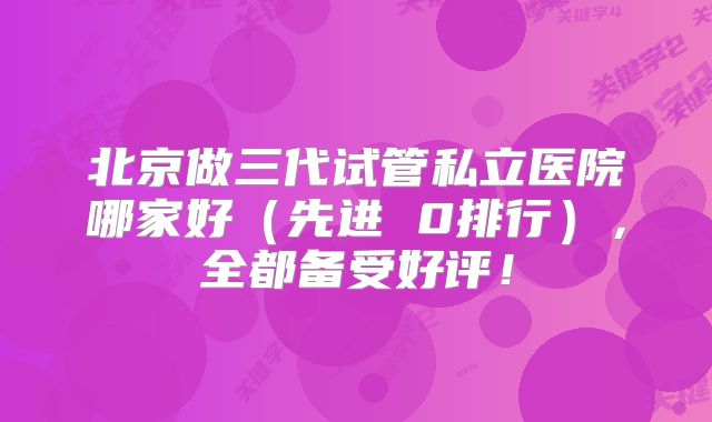 北京做三代试管私立医院哪家好（先进 0排行），全都备受好评！