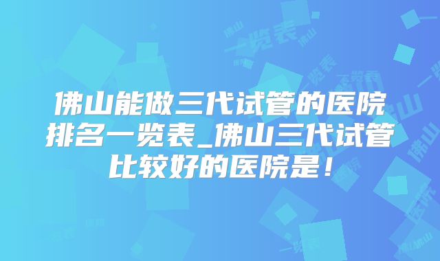佛山能做三代试管的医院排名一览表_佛山三代试管比较好的医院是！