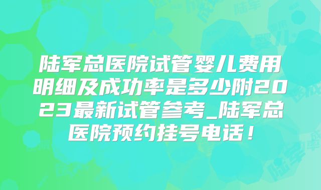 陆军总医院试管婴儿费用明细及成功率是多少附2023最新试管参考_陆军总医院预约挂号电话！