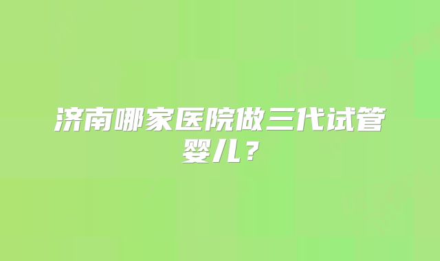 济南哪家医院做三代试管婴儿？