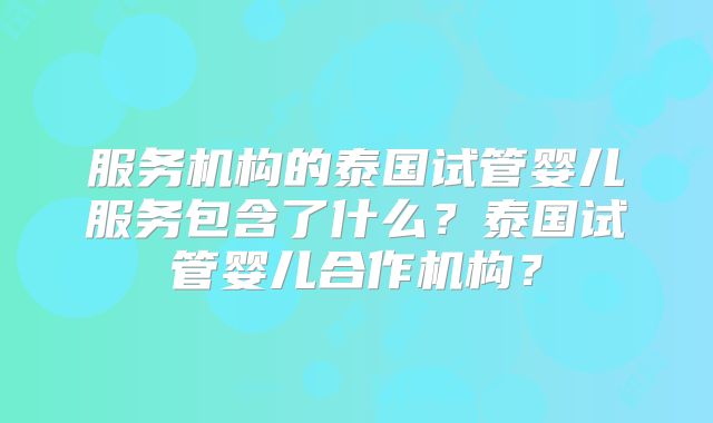 服务机构的泰国试管婴儿服务包含了什么?泰国试管婴儿合作机构?