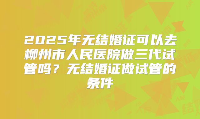 2025年无结婚证可以去柳州市人民医院做三代试管吗?无结婚证做试管的条件