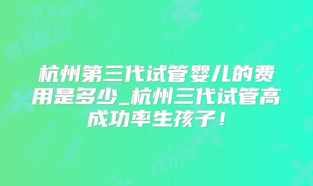 杭州第三代试管婴儿的费用是多少_杭州三代试管高成功率生孩子！