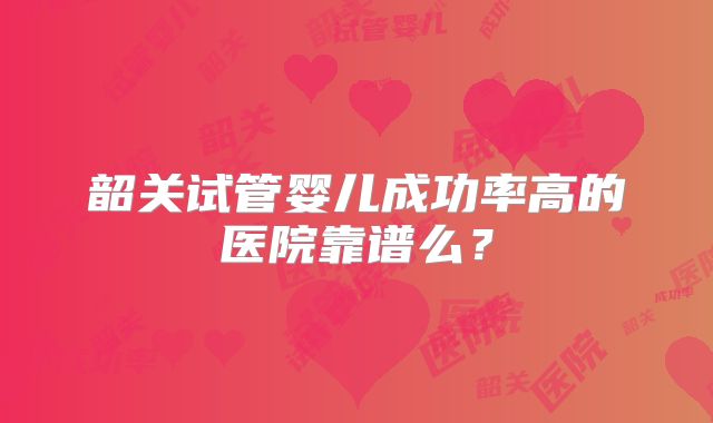 韶关试管婴儿成功率高的医院靠谱么？