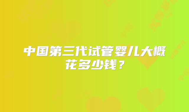 中国第三代试管婴儿大概花多少钱？