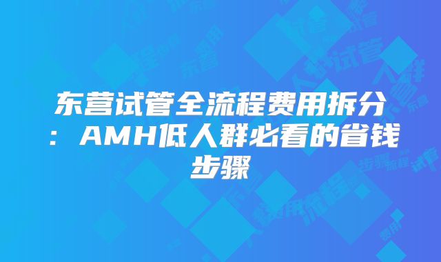 东营试管全流程费用拆分:AMH低人群必看的省钱步骤