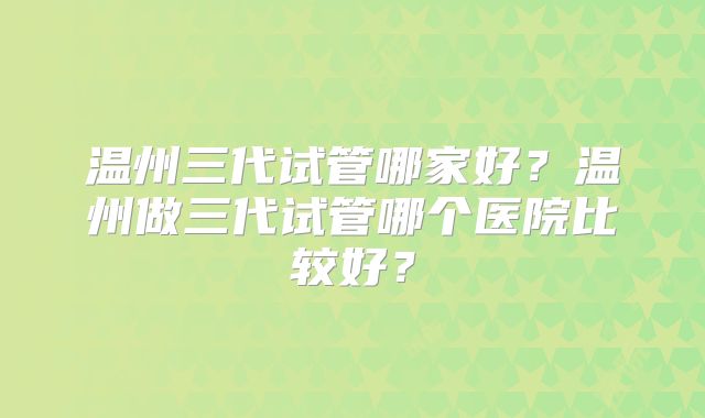 温州三代试管哪家好?温州做三代试管哪个医院比较好?