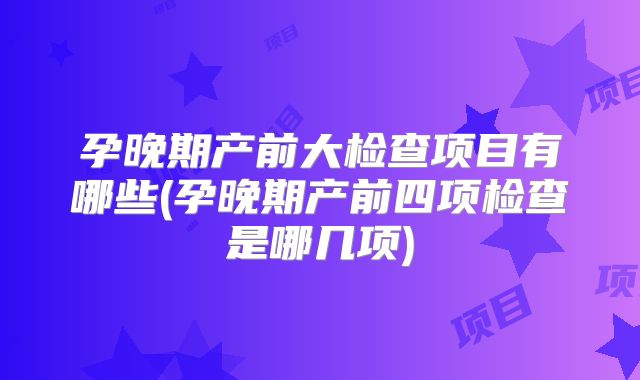 孕晚期产前大检查项目有哪些(孕晚期产前四项检查是哪几项)