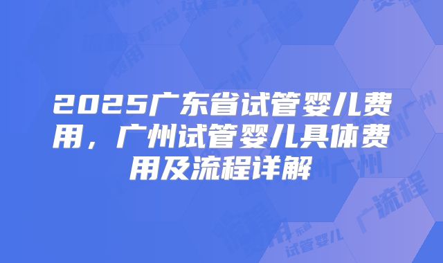 2025广东省试管婴儿费用,广州试管婴儿具体费用及流程详解