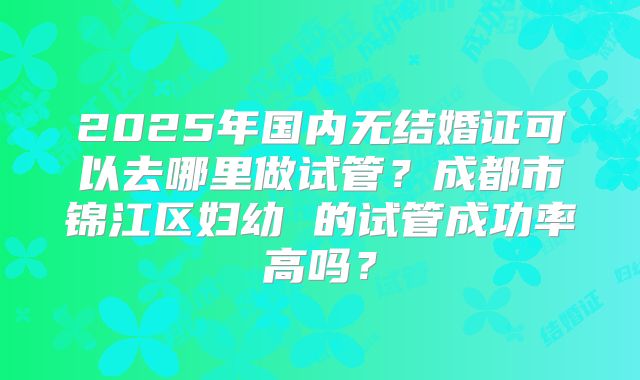 2025年国内无结婚证可以去哪里做试管？成都市锦江区妇幼 的试管成功率高吗？