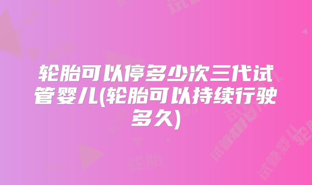 轮胎可以停多少次三代试管婴儿(轮胎可以持续行驶多久)