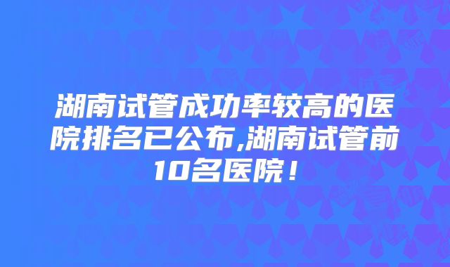 湖南试管成功率较高的医院排名已公布,湖南试管前10名医院！