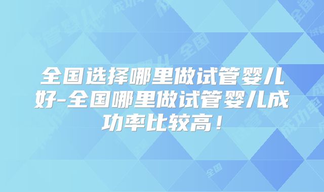 全国选择哪里做试管婴儿好-全国哪里做试管婴儿成功率比较高！