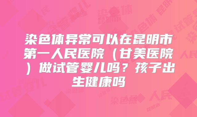 染色体异常可以在昆明市第一人民医院(甘美医院)做试管婴儿吗?孩子出生健康吗