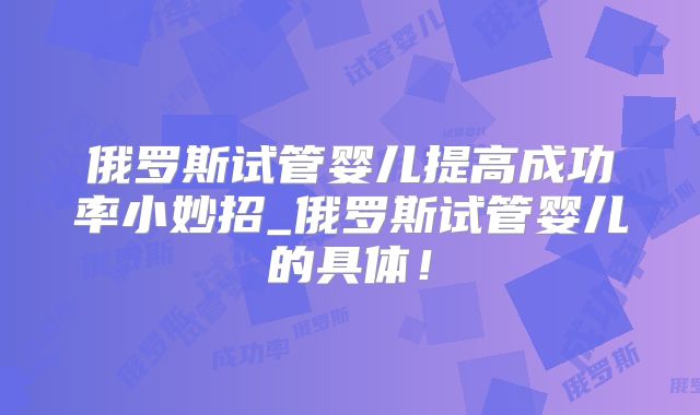 俄罗斯试管婴儿提高成功率小妙招_俄罗斯试管婴儿的具体！