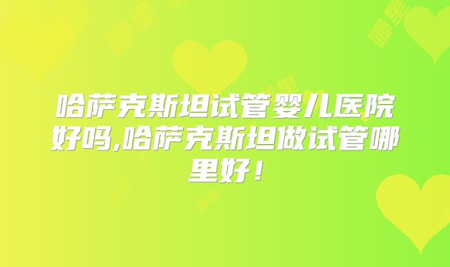哈萨克斯坦试管婴儿医院好吗,哈萨克斯坦做试管哪里好！