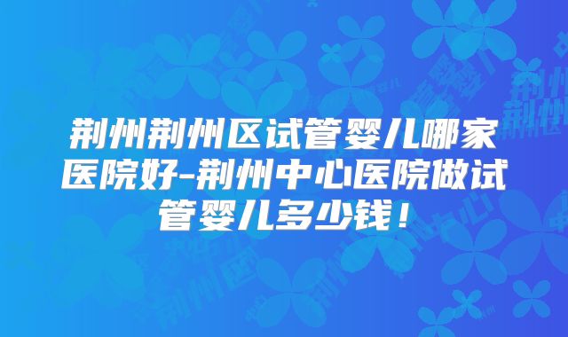 荆州荆州区试管婴儿哪家医院好-荆州中心医院做试管婴儿多少钱!