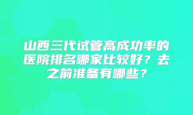 山西三代试管高成功率的医院排名哪家比较好？去之前准备有哪些？