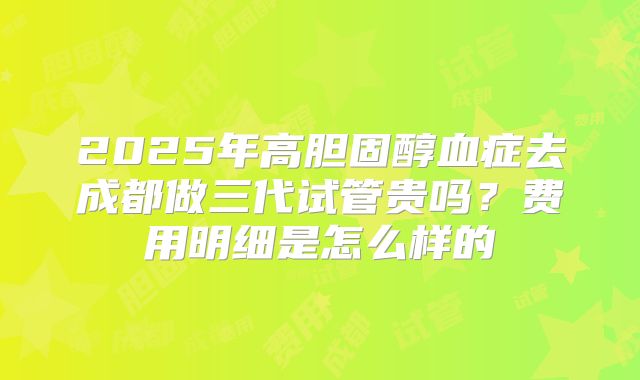 2025年高胆固醇血症去成都做三代试管贵吗?费用明细是怎么样的