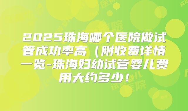 2025珠海哪个医院做试管成功率高(附收费详情一览-珠海妇幼试管婴儿费用大约多少!