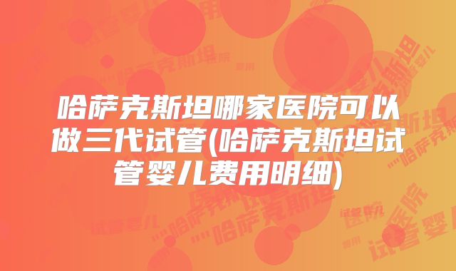 哈萨克斯坦哪家医院可以做三代试管(哈萨克斯坦试管婴儿费用明细)